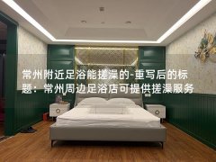 常州附近足浴能搓澡的-重写后的标题：常州周边足浴店可提供搓澡服务