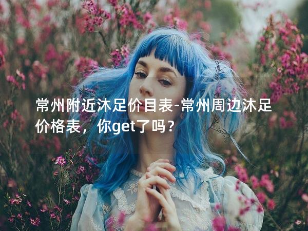 常州附近沐足价目表-常州周边沐足价格表，你get了吗？