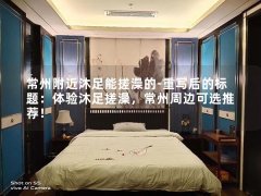 常州附近沐足能搓澡的-重写后的标题：体验沐足搓澡，常州周边可选推荐！