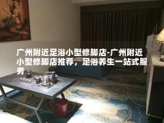 广州附近足浴小型修脚店-广州附近小型修脚店推荐，足浴养生一站式服务