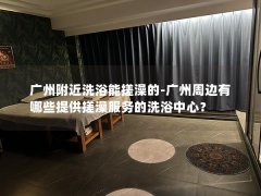 广州附近洗浴能搓澡的-广州周边有哪些提供搓澡服务的洗浴中心？