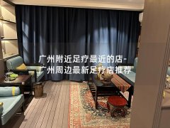 广州附近足疗最近的店-广州周边最新足疗店推荐