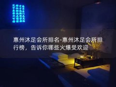 惠州沐足会所排名-惠州沐足会所排行榜，告诉你哪些火爆受欢迎