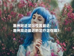 惠州附近足浴位置最近-惠州周边最近的足疗店在哪？