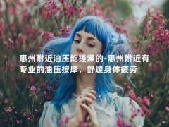 惠州附近油压能搓澡的-惠州附近有专业的油压按摩，舒缓身体疲劳