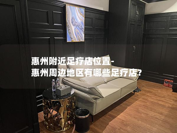 惠州附近足疗店位置-惠州周边地区有哪些足疗店？