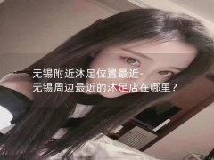 无锡附近沐足位置最近-无锡周边最近的沐足店在哪里？