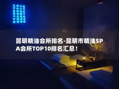 昆明精油会所排名-昆明市精油SPA会所TOP10排名汇总！