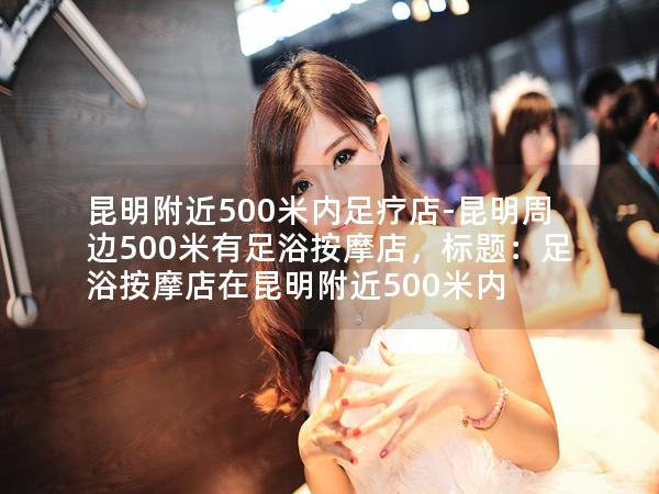 昆明附近500米内足疗店-昆明周边500米有足浴按摩店，标题：足浴按摩店在昆明附近500米内