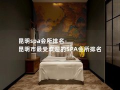 昆明spa会所排名-昆明市最受欢迎的SPA会所排名