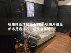 杭州附近沐足最近的店-杭州周边最新沐足店排行，赶快来体验！