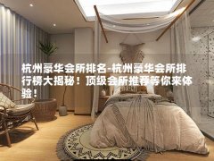 杭州豪华会所排名-杭州豪华会所排行榜大揭秘！顶级会所推荐等你来体验！