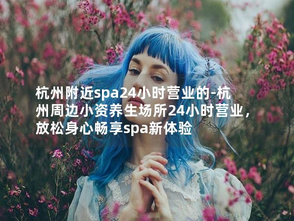 杭州附近spa24小时营业的-杭州周边小资养生场所24小时营业，放松身心畅享spa新体验