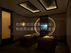 杭州附近足疗最近的店-杭州周边最新足疗店盘点