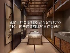 武汉足疗会所排名-武汉足疗店TOP10：这些店铺有哪些是你去过的？