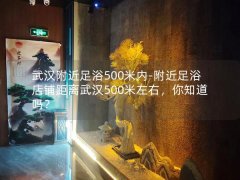 武汉附近足浴500米内-附近足浴店铺距离武汉500米左右，你知道吗？