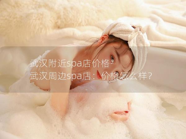 武汉附近spa店价格-武汉周边spa店：价格怎么样？