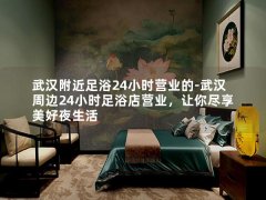 武汉附近足浴24小时营业的-武汉周边24小时足浴店营业，让你尽享美好夜生活