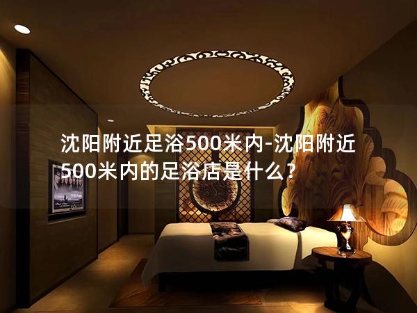 沈阳附近足浴500米内-沈阳附近500米内的足浴店是什么？