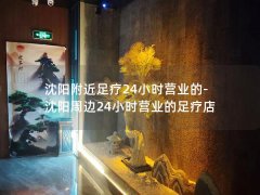 沈阳附近足疗24小时营业的-沈阳周边24小时营业的足疗店