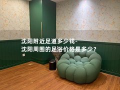 沈阳附近足道多少钱-沈阳周围的足浴价格是多少？