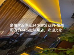 泉州附近沐足24小时营业的-泉州周边的24小时沐足店，欢迎光临