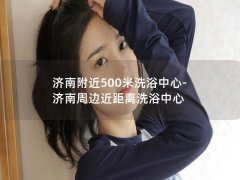 济南附近500米洗浴中心-济南周边近距离洗浴中心