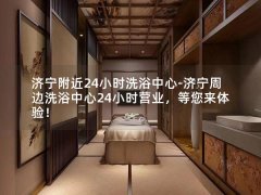 济宁附近24小时洗浴中心-济宁周边洗浴中心24小时营业，等您来体验！