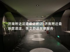 济南附近足道最近的店-济南附近最新足道店，享受舒适按摩服务