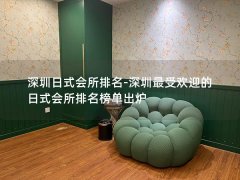 深圳日式会所排名-深圳最受欢迎的日式会所排名榜单出炉