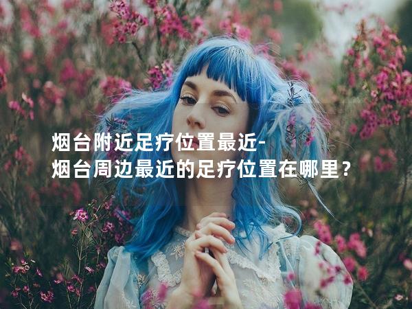 烟台附近足疗位置最近-烟台周边最近的足疗位置在哪里？