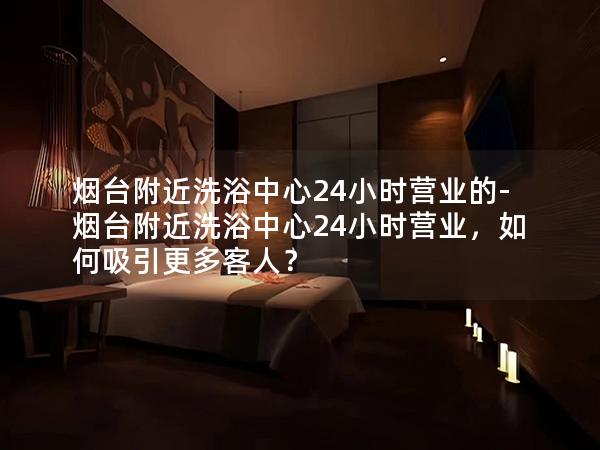 烟台附近洗浴中心24小时营业的-烟台附近洗浴中心24小时营业，如何吸引更多客人？