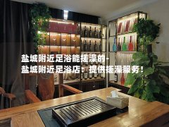 盐城附近足浴能搓澡的-盐城附近足浴店：提供搓澡服务！