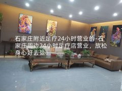 石家庄附近足疗24小时营业的-石家庄周边24小时足疗店营业，放松身心好去处！