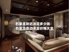 石家庄附近沐足多少钱-石家庄周边沐足价格大全