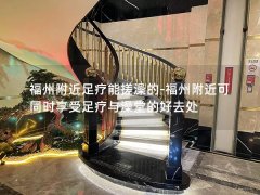 福州附近足疗能搓澡的-福州附近可同时享受足疗与澡堂的好去处