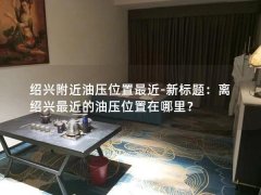 绍兴附近油压位置最近-新标题：离绍兴最近的油压位置在哪里？