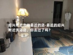 绍兴附近洗浴最近的店-最近的绍兴附近洗浴店，你去过了吗？