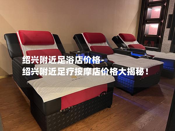 绍兴附近足浴店价格-绍兴附近足疗按摩店价格大揭秘！