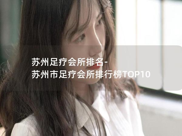 苏州足疗会所排名-苏州市足疗会所排行榜TOP10