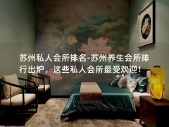 苏州私人会所排名-苏州养生会所排行出炉，这些私人会所最受欢迎！