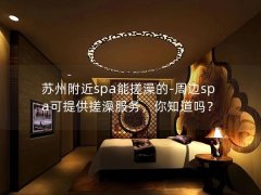 苏州附近spa能搓澡的-周边spa可提供搓澡服务，你知道吗？