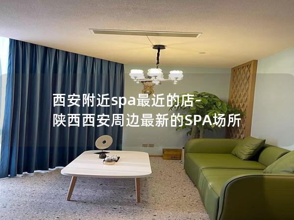 西安附近spa最近的店-陕西西安周边最新的SPA场所