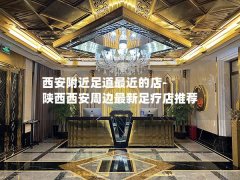 西安附近足道最近的店-陕西西安周边最新足疗店推荐