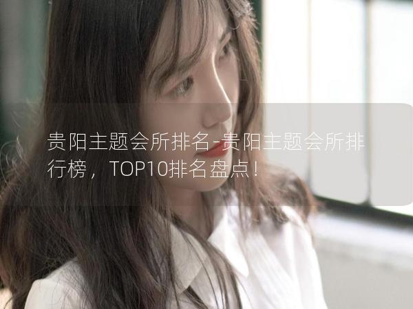 贵阳主题会所排名-贵阳主题会所排行榜，TOP10排名盘点！