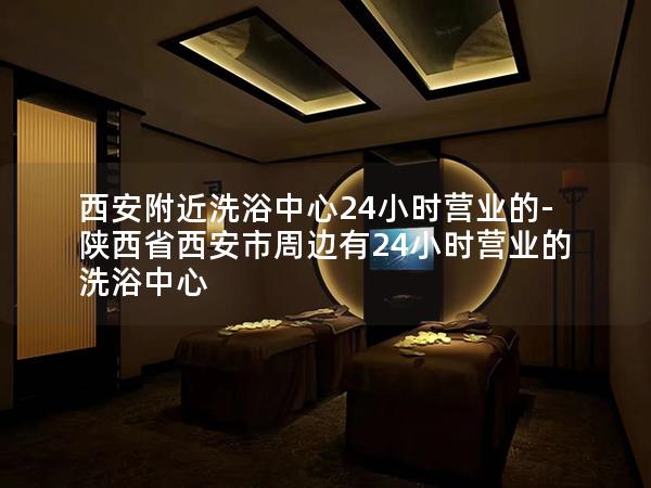 西安附近洗浴中心24小时营业的-陕西省西安市周边有24小时营业的洗浴中心