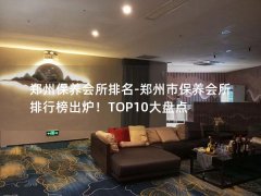 郑州保养会所排名-郑州市保养会所排行榜出炉！TOP10大盘点