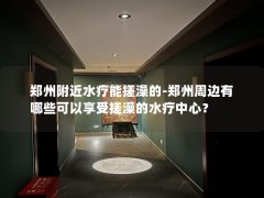 郑州附近水疗能搓澡的-郑州周边有哪些可以享受搓澡的水疗中心？