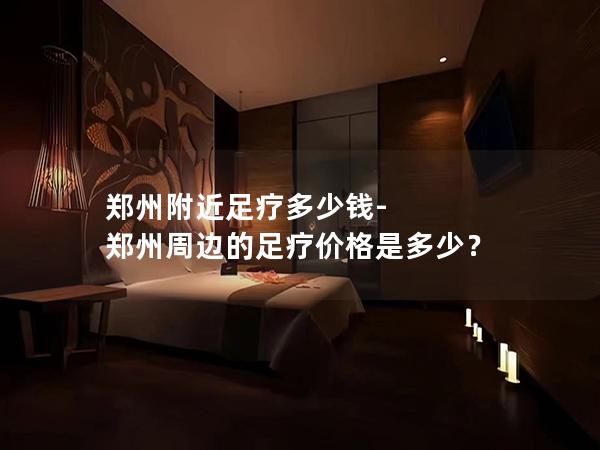 郑州附近足疗多少钱-郑州周边的足疗价格是多少？