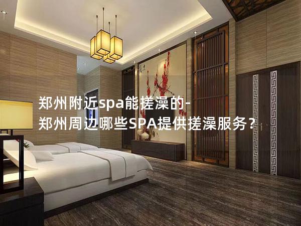 郑州附近spa能搓澡的-郑州周边哪些SPA提供搓澡服务？